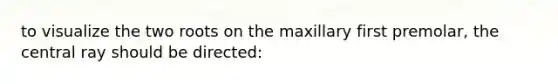 to visualize the two roots on the maxillary first premolar, the central ray should be directed: