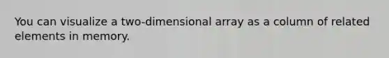 You can visualize a two-dimensional array as a column of related elements in memory.