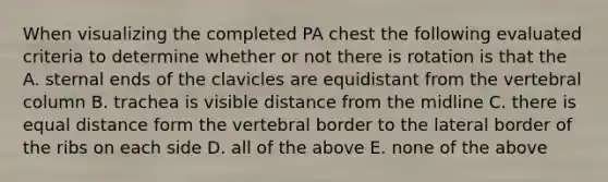 When visualizing the completed PA chest the following evaluated criteria to determine whether or not there is rotation is that the A. sternal ends of the clavicles are equidistant from the vertebral column B. trachea is visible distance from the midline C. there is equal distance form the vertebral border to the lateral border of the ribs on each side D. all of the above E. none of the above