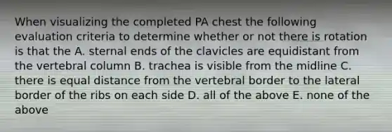 When visualizing the completed PA chest the following evaluation criteria to determine whether or not there is rotation is that the A. sternal ends of the clavicles are equidistant from the vertebral column B. trachea is visible from the midline C. there is equal distance from the vertebral border to the lateral border of the ribs on each side D. all of the above E. none of the above