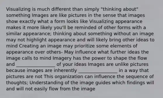 Visualizing is much different than simply "thinking about" something Images are like pictures in the sense that images show exactly what a form looks like Visualizing appearance makes it more likely you'll be reminded of other forms with a similar appearance; thinking about something without an image may not highlight appearance and will likely bring other ideas to mind Creating an image may prioritize some elements of appearance over others- May influence what further ideas the image calls to mind Imagery has the power to shape the flow and _________________ of your ideas Images are unlike pictures because images are inherently _________________ in a way that pictures are not This organization can influence the sequence of thoughts; Understanding of the image guides which findings will and will not easily flow from the image