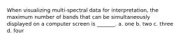 When visualizing multi-spectral data for interpretation, the maximum number of bands that can be simultaneously displayed on a computer screen is _______. a. one b. two c. three d. four