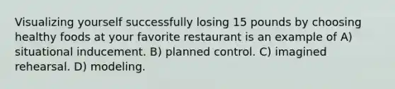 Visualizing yourself successfully losing 15 pounds by choosing healthy foods at your favorite restaurant is an example of A) situational inducement. B) planned control. C) imagined rehearsal. D) modeling.