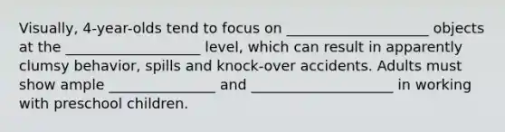 Visually, 4-year-olds tend to focus on ____________________ objects at the ___________________ level, which can result in apparently clumsy behavior, spills and knock-over accidents. Adults must show ample _______________ and ____________________ in working with preschool children.