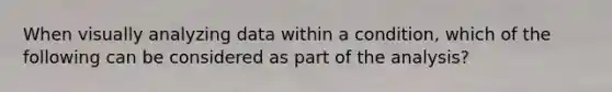 When visually analyzing data within a condition, which of the following can be considered as part of the analysis?