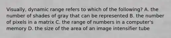 Visually, dynamic range refers to which of the following? A. the number of shades of gray that can be represented B. the number of pixels in a matrix C. the range of numbers in a computer's memory D. the size of the area of an image intensifier tube