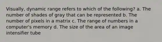 Visually, dynamic range refers to which of the following? a. The number of shades of gray that can be represented b. The number of pixels in a matrix c. The range of numbers in a computer's memory d. The size of the area of an image intensifier tube