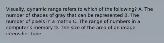 Visually, dynamic range refers to which of the following? A. The number of shades of gray that can be represented B. The number of pixels in a matrix C. The range of numbers in a computer's memory D. The size of the area of an image intensifier tube