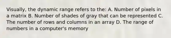 Visually, the dynamic range refers to the: A. Number of pixels in a matrix B. Number of shades of gray that can be represented C. The number of rows and columns in an array D. The range of numbers in a computer's memory