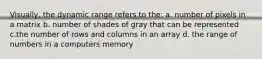 Visually, the dynamic range refers to the: a. number of pixels in a matrix b. number of shades of gray that can be represented c.the number of rows and columns in an array d. the range of numbers in a computers memory