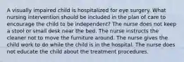 A visually impaired child is hospitalized for eye surgery. What nursing intervention should be included in the plan of care to encourage the child to be independent? The nurse does not keep a stool or small desk near the bed. The nurse instructs the cleaner not to move the furniture around. The nurse gives the child work to do while the child is in the hospital. The nurse does not educate the child about the treatment procedures.