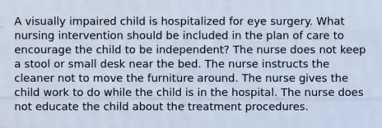 A visually impaired child is hospitalized for eye surgery. What nursing intervention should be included in the plan of care to encourage the child to be independent? The nurse does not keep a stool or small desk near the bed. The nurse instructs the cleaner not to move the furniture around. The nurse gives the child work to do while the child is in the hospital. The nurse does not educate the child about the treatment procedures.