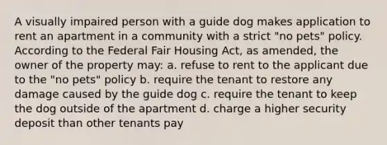 A visually impaired person with a guide dog makes application to rent an apartment in a community with a strict "no pets" policy. According to the Federal Fair Housing Act, as amended, the owner of the property may: a. refuse to rent to the applicant due to the "no pets" policy b. require the tenant to restore any damage caused by the guide dog c. require the tenant to keep the dog outside of the apartment d. charge a higher security deposit than other tenants pay