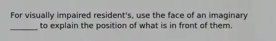 For visually impaired resident's, use the face of an imaginary _______ to explain the position of what is in front of them.