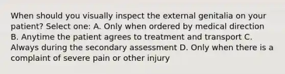 When should you visually inspect the external genitalia on your patient? Select one: A. Only when ordered by medical direction B. Anytime the patient agrees to treatment and transport C. Always during the secondary assessment D. Only when there is a complaint of severe pain or other injury