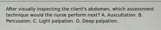 After visually inspecting the client's abdomen, which assessment technique would the nurse perform next? A. Auscultation. B. Percussion. C. Light palpation. D. Deep palpation.