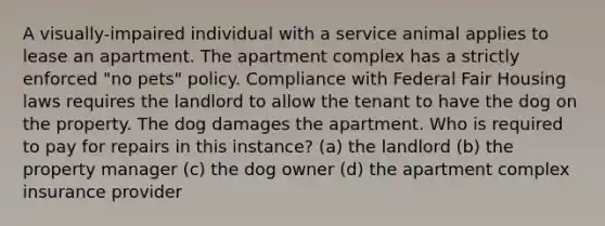 A visually-impaired individual with a service animal applies to lease an apartment. The apartment complex has a strictly enforced "no pets" policy. Compliance with Federal Fair Housing laws requires the landlord to allow the tenant to have the dog on the property. The dog damages the apartment. Who is required to pay for repairs in this instance? (a) the landlord (b) the property manager (c) the dog owner (d) the apartment complex insurance provider