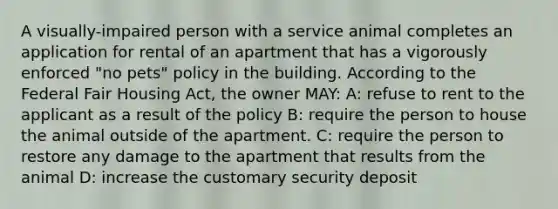 A visually-impaired person with a service animal completes an application for rental of an apartment that has a vigorously enforced "no pets" policy in the building. According to the Federal Fair Housing Act, the owner MAY: A: refuse to rent to the applicant as a result of the policy B: require the person to house the animal outside of the apartment. C: require the person to restore any damage to the apartment that results from the animal D: increase the customary security deposit