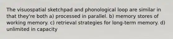 The visuospatial sketchpad and phonological loop are similar in that they're both a) processed in parallel. b) memory stores of working memory. c) retrieval strategies for long-term memory. d) unlimited in capacity