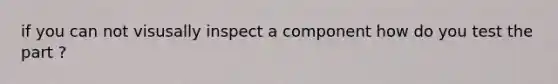 if you can not visusally inspect a component how do you test the part ?