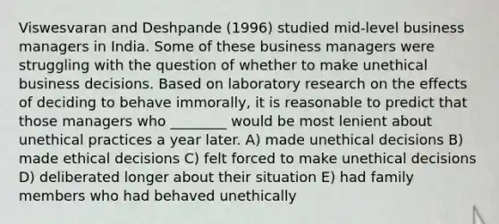 Viswesvaran and Deshpande (1996) studied mid-level business managers in India. Some of these business managers were struggling with the question of whether to make unethical business decisions. Based on laboratory research on the effects of deciding to behave immorally, it is reasonable to predict that those managers who ________ would be most lenient about unethical practices a year later. A) made unethical decisions B) made ethical decisions C) felt forced to make unethical decisions D) deliberated longer about their situation E) had family members who had behaved unethically