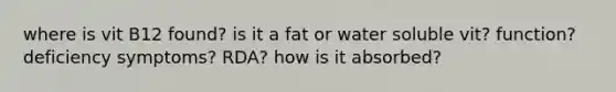 where is vit B12 found? is it a fat or water soluble vit? function? deficiency symptoms? RDA? how is it absorbed?