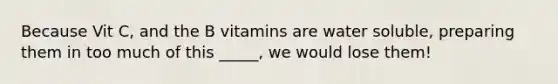 Because Vit C, and the B vitamins are water soluble, preparing them in too much of this _____, we would lose them!