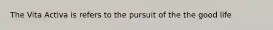 The Vita Activa is refers to the pursuit of the the good life