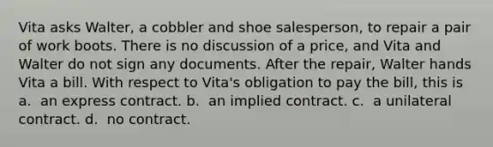 Vita asks Walter, a cobbler and shoe salesperson, to repair a pair of work boots. There is no discussion of a price, and Vita and Walter do not sign any documents. After the repair, Walter hands Vita a bill. With respect to Vita's obligation to pay the bill, this is a. ​ an express contract. b. ​ an implied contract. c. ​ a unilateral contract. d. ​ no contract.