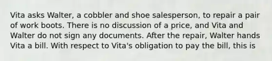 Vita asks Walter, a cobbler and shoe salesperson, to repair a pair of work boots. There is no discussion of a price, and Vita and Walter do not sign any documents. After the repair, Walter hands Vita a bill. With respect to Vita's obligation to pay the bill, this is