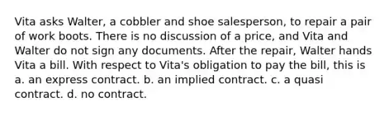 Vita asks Walter, a cobbler and shoe salesperson, to repair a pair of work boots. There is no discussion of a price, and Vita and Walter do not sign any documents. After the repair, Walter hands Vita a bill. With respect to Vita's obligation to pay the bill, this is a. an express contract. b. an implied contract. c. a quasi contract. d. no contract.