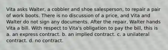 Vita asks Walter, a cobbler and shoe salesperson, to repair a pair of work boots. There is no discussion of a price, and Vita and Walter do not sign any documents. After the repair, Walter hands Vita a bill. With respect to Vita's obligation to pay the bill, this is a. an express contract. b. an implied contract. c. a unilateral contract. d. no contract.