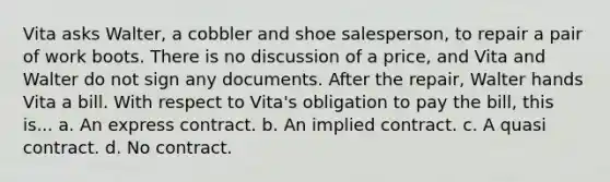 Vita asks Walter, a cobbler and shoe salesperson, to repair a pair of work boots. There is no discussion of a price, and Vita and Walter do not sign any documents. After the repair, Walter hands Vita a bill. With respect to Vita's obligation to pay the bill, this is... a. An express contract. b. An implied contract. c. A quasi contract. d. No contract.