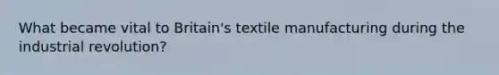 What became vital to Britain's textile manufacturing during the industrial revolution?