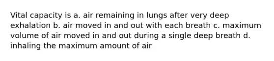 Vital capacity is a. air remaining in lungs after very deep exhalation b. air moved in and out with each breath c. maximum volume of air moved in and out during a single deep breath d. inhaling the maximum amount of air