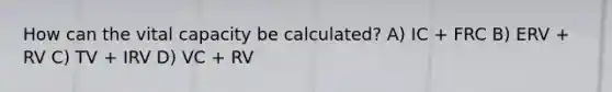 How can the vital capacity be calculated? A) IC + FRC B) ERV + RV C) TV + IRV D) VC + RV