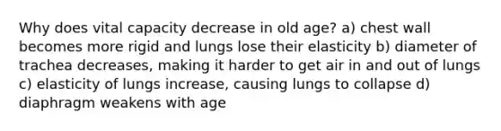 Why does vital capacity decrease in old age? a) chest wall becomes more rigid and lungs lose their elasticity b) diameter of trachea decreases, making it harder to get air in and out of lungs c) elasticity of lungs increase, causing lungs to collapse d) diaphragm weakens with age