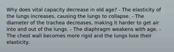 Why does vital capacity decrease in old age? - The elasticity of the lungs increases, causing the lungs to collapse. - The diameter of the trachea decreases, making it harder to get air into and out of the lungs. - The diaphragm weakens with age. - The chest wall becomes more rigid and the lungs lose their elasticity.