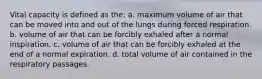 Vital capacity is defined as the: a. maximum volume of air that can be moved into and out of the lungs during forced respiration. b. volume of air that can be forcibly exhaled after a normal inspiration. c. volume of air that can be forcibly exhaled at the end of a normal expiration. d. total volume of air contained in the respiratory passages.