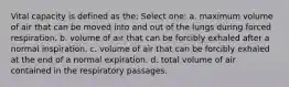 Vital capacity is defined as the: Select one: a. maximum volume of air that can be moved into and out of the lungs during forced respiration. b. volume of air that can be forcibly exhaled after a normal inspiration. c. volume of air that can be forcibly exhaled at the end of a normal expiration. d. total volume of air contained in the respiratory passages.