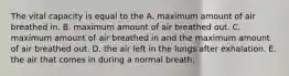 The vital capacity is equal to the A. maximum amount of air breathed in. B. maximum amount of air breathed out. C. maximum amount of air breathed in and the maximum amount of air breathed out. D. the air left in the lungs after exhalation. E. the air that comes in during a normal breath.