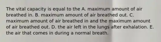 The vital capacity is equal to the A. maximum amount of air breathed in. B. maximum amount of air breathed out. C. maximum amount of air breathed in and the maximum amount of air breathed out. D. the air left in the lungs after exhalation. E. the air that comes in during a normal breath.