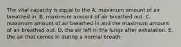 The vital capacity is equal to the A. maximum amount of air breathed in. B. maximum amount of air breathed out. C. maximum amount of air breathed in and the maximum amount of air breathed out. D. the air left in the lungs after exhalation. E. the air that comes in during a normal breath