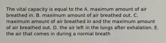 The vital capacity is equal to the A. maximum amount of air breathed in. B. maximum amount of air breathed out. C. maximum amount of air breathed in and the maximum amount of air breathed out. D. the air left in the lungs after exhalation. E. the air that comes in during a normal breath