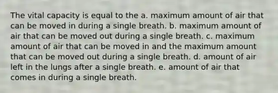 The vital capacity is equal to the a. maximum amount of air that can be moved in during a single breath. b. maximum amount of air that can be moved out during a single breath. c. maximum amount of air that can be moved in and the maximum amount that can be moved out during a single breath. d. amount of air left in the lungs after a single breath. e. amount of air that comes in during a single breath.