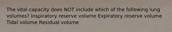 The vital capacity does NOT include which of the following lung volumes? Inspiratory reserve volume Expiratory reserve volume Tidal volume Residual volume