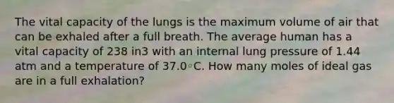 The vital capacity of the lungs is the maximum volume of air that can be exhaled after a full breath. The average human has a vital capacity of 238 in3 with an internal lung pressure of 1.44 atm and a temperature of 37.0◦C. How many moles of ideal gas are in a full exhalation?