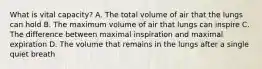 What is vital capacity? A. The total volume of air that the lungs can hold B. The maximum volume of air that lungs can inspire C. The difference between maximal inspiration and maximal expiration D. The volume that remains in the lungs after a single quiet breath