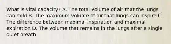 What is vital capacity? A. The total volume of air that the lungs can hold B. The maximum volume of air that lungs can inspire C. The difference between maximal inspiration and maximal expiration D. The volume that remains in the lungs after a single quiet breath