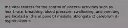 the vital centers for the control of visceral activities such as heart rate, breathing, blood pressure, swallowing, and vomiting are located in the a) pons b) medulla oblongata c) cerebrum d) hypothalamus